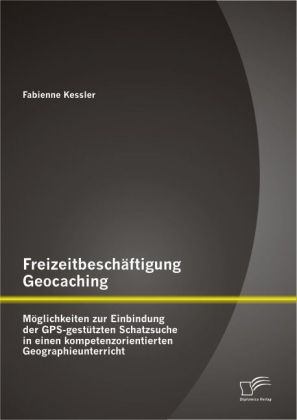 Freizeitbeschäftigung Geocaching: Möglichkeiten zur Einbindung der GPS-gestützen Schatzsuche in einen kompetenzorientierten Geographieunterricht
