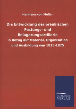 Die Entwicklung der preußischen Festungs- und Belagerungsartillerie in Bezug auf Material, Organisation und Ausbildung von 1815-1875