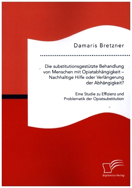 Die substitutionsgestützte Behandlung von Menschen mit Opiatabhängigkeit - Nachhaltige Hilfe oder Verlängerung der Abhängigkeit? Eine Studie zu Effizienz und Problematik der Opiatsubstitution